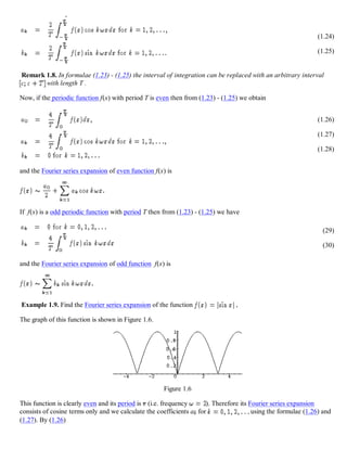 (1.24)
(1.25)
Remark 1.8. In formulae (1.23) - (1.25) the interval of integration can be replaced with an arbitrary interval
with length T .
Now, if the periodic function f(x) with period T is even then from (1.23) - (1.25) we obtain
(1.26)
(1.27)
(1.28)
and the Fourier series expansion of even function f(x) is
If f(x) is a odd periodic function with period T then from (1.23) - (1.25) we have
(29)
(30)
and the Fourier series expansion of odd function f(x) is
Example 1.9. Find the Fourier series expansion of the function
The graph of this function is shown in Figure 1.6.
Figure 1.6
This function is clearly even and its period is (i.e. frequency ). Therefore its Fourier series expansion
consists of cosine terms only and we calculate the coefficients ak for using the formulae (1.26) and
(1.27). By (1.26)
 
