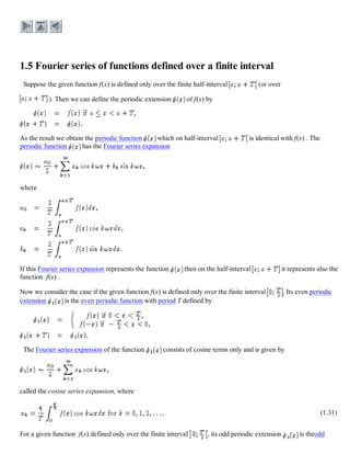 Suppose the given function f(x) is defined only over the finite half-interval (or over
). Then we can define the periodic extension of f(x) by
As the result we obtain the periodic function which on half-interval is identical with f(x) . The
periodic function has the Fourier series expansion
where
If this Fourier series expansion represents the function then on the half-interval it represents also the
function f(x) .
Now we consider the case if the given function f(x) is defined only over the finite interval . Its even periodic
extension is the even periodic function with period T defined by
The Fourier series expansion of the function consists of cosine terms only and is given by
called the cosine series expansion, where
(1.31)
For a given function f(x) defined only over the finite interval , its odd periodic extension is theodd
 