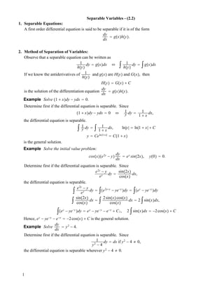 Separable Variables - (2.2)
1. Separable Equations:
A first order differential equation is said to be separable if it is of the form
dy
dx
! g!x"h!y".
2. Method of Separation of Variables:
Observe that a separable equation can be written as
1
h!y"
dy ! g!x"dx " ! 1
h!y"
dy ! !g!x"dx
If we know the antiderivatives of 1
h!y"
and g!x" are H!y" and G!x", then
H!y" ! G!x" # C
is the solution of the differentiation equation
dy
dx
! g!x"h!y".
Example Solve !1 # x"dy " ydx ! 0.
Determine first if the differential equation is separable. Since
!1 # x"dy " ydx ! 0 " 1
y dy ! 1
1 # x
dx,
the differential equation is separable.
! 1
y dy ! ! 1
1 # x
dx, ln|y| ! ln|1 # x| # C
y ! Celn|1#x|
! C!1 # x"
is the general solution.
Example Solve the initial value problem:
cos!x"!e2y
" y"
dy
dx
! ey
sin!2x", y!0" ! 0.
Determine first if the differential equation is separable. Since
e2y
" y
ey dy !
sin!2x"
cos!x"
dx,
the differential equation is separable.
! e2y
" y
ey dy ! !!e2y"y
" ye"y
"dy ! !!ey
" ye"y
"dy
! sin!2x"
cos!x"
dx ! ! 2sin!x"cos!x"
cos!x"
dx ! 2 !sin!x"dx,
!!ey
" ye"y
"dy ! ey
" ye"y
" e"y
# C1, 2 !sin!x"dx ! "2cos!x" # C
Hence, ey
" ye"y
" e"y
! "2cos!x" # C is the general solution.
Example Solve
dy
dx
! y2
" 4.
Determine first if the differential equation is separable. Since
1
y2
" 4
dy ! dx if y2
" 4 # 0,
the differential equation is separable wherever y2
" 4 # 0.
1
 