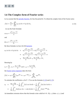 Let us assume that the periodic function f(x) has the period . To obtain the complex form of the Fourier series
(1.33)
we use the Euler formulae
and
By these formulae we have for kth harmonic
Denoting by
the Fourier series expansion takes the form
To calculate the coefficients ck for we use the formulae (1.14) and (1.15):
An immediate extension shows that this formula is also valid for k=0 . If then and
 