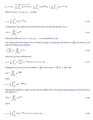 Hence for any we have
(1.34)
Consequently, the complex form of the Fouries series of -periodic function f(x) is
(1.35)
where the coefficients ck ( ) are calculated by (1.34)
Now, if the period of the function f(x) is T then by Lemma 1.1 the period of the function is and by (1.35)
it has the Fourier series expansion
(1.36)
where by (1.34) the coefficients are
(1.37)
Changing in (1.36) and (1.37) the variable , we have that , , and
where
Denoting the variable by x again, we have that the complex form of the Fourier series expansion of the function f(x)
with period T is
(1.38)
where
(1.39)
 