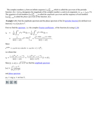 The complex numbers ck form an infinite sequence which is called the spectrum of the periodic
function f(x) . Let designates the magnitude of the complex number ck and its argument, i.e. .
The sequence of real numbers is called the amplitude spectrum and the sequence of real numbers
is called the phase spectrum of the function f(x) .
Example 1.11. Find the amplitude spectrum and the phase spectrum of the -periodic function f(x) defined over
interval as f(x)=ex
.
First we find the spectrum , i.e. the complex Fourier coefficients , of the function f(x) using (1.34)
Since
we obtain that
Since we find the amplitude spectrum
and phase spectrum
 