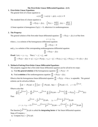 The First-Order Linear Differential Equations - (2.3)
1. First-Order Linear Equations:
The general form of a linear equation is:
a1!x"
dy
dx
! a0!x"y " g!x", a1!x" ! 0
The standard form of a linear equation is:
dy
dx
! P!x"y " f!x", P!x" "
a0!x"
a1!x"
, f!x" "
g!x"
a1!x"
A linear equation is homogenous if g!x" " 0, otherwise it is nonhomogeneous.
2. The Property:
The general solution of the first-order linear differential equation:
dy
dx
! P!x"y " f!x" is of the form
y " yc ! yp
where yc is a solution of the homogeneous differential equation:
dy
dx
! P!x"y " 0
and yp is a solution of the corresponding nonhomogeneous differential equation:
dy
dx
! P!x"y " f!x"
Proof: Let y " yc ! yp. Then y#
" yc
#
! yp
#
, and
dy
dx
! P!x"y " f!x" $ !yc
#
! yp
#
" ! P!x"!yc ! yp " " !yc
#
! P!x"yc" ! !yp
#
! P!x"yp " " 0 ! f!x" " f!x"
3. Method of Solving First-Order Linear Differential Equations:
This property suggests that a first-order linear differential equation can be solved in two steps:
a. Find the general solution of the homogeneous equation
dy
dx
! P!x"y " 0
b. Find a solution of the nonhomogeneous equation
dy
dx
! P!x"y " f!x".
Observe that the homogeneous linear differential equation
dy
dx
! P!x"y " 0 in a. is separable. The general
solution can be solved as follows.
1
y dy " "P!x"dx $ # 1
y dy " #"P!x"dx, ln|y| " "#P!x"dx ! C, y " Ce
"#P!x"dx
.
Observe also that
d
dx
ye
#P!x"dx
"
dy
dx
e
#P!x"dx
! ye
#P!x"dx d
dx
#P!x"dx " e
#P!x"dx dy
dx
! P!x"y " e
#P!x"dx
f!x"
Then
ye
#P!x"dx
" #e
#P!x"dx
f!x"dx, yp " e
"#P!x"dx
#e
#P!x"dx
f!x"dx
y " yc ! yp " Ce
"#P!x"dx
! e
"#P!x"dx
#e
#P!x"dx
f!x"dx " e
"#P!x"dx
C ! #e
#P!x"dx
f!x"dx
The function #e
#P!x"dx
f!x"dx is called the integrating factor of the linear differential equation.
Steps of Compute y :
a. Compute h!x" " #P!x"dx.
1
 