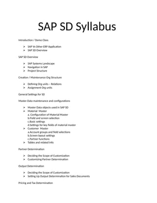 SAP SD Syllabus
Introduction / Demo Class
 SAP Vs Other ERP Application
 SAP SD Overview
SAP SD Overview
 SAP Systems Landscape
 Navigation in SAP
 Project Structure
Creation / Maintenance Org Structure
 Defining Org units – Relations
 Assignment Org units
General Settings for SD
Master Data maintenance and configurations
 Master Data objects used in SAP SD
 Material Master
a. Configuration of Material Master
b.Field and screen selection
c.Basic settings
d.Settings for key fields of material master
 Customer Master
a.Account groups and field selections
b.Screen layout settings
c.Partner functions
 Tables and related info
Partner Determination
 Deciding the Scope of Customization
 Customizing Partner Determination
Output Determination
 Deciding the Scope of Customization
 Setting Up Output Determination for Sales Documents
Pricing and Tax Determination
 