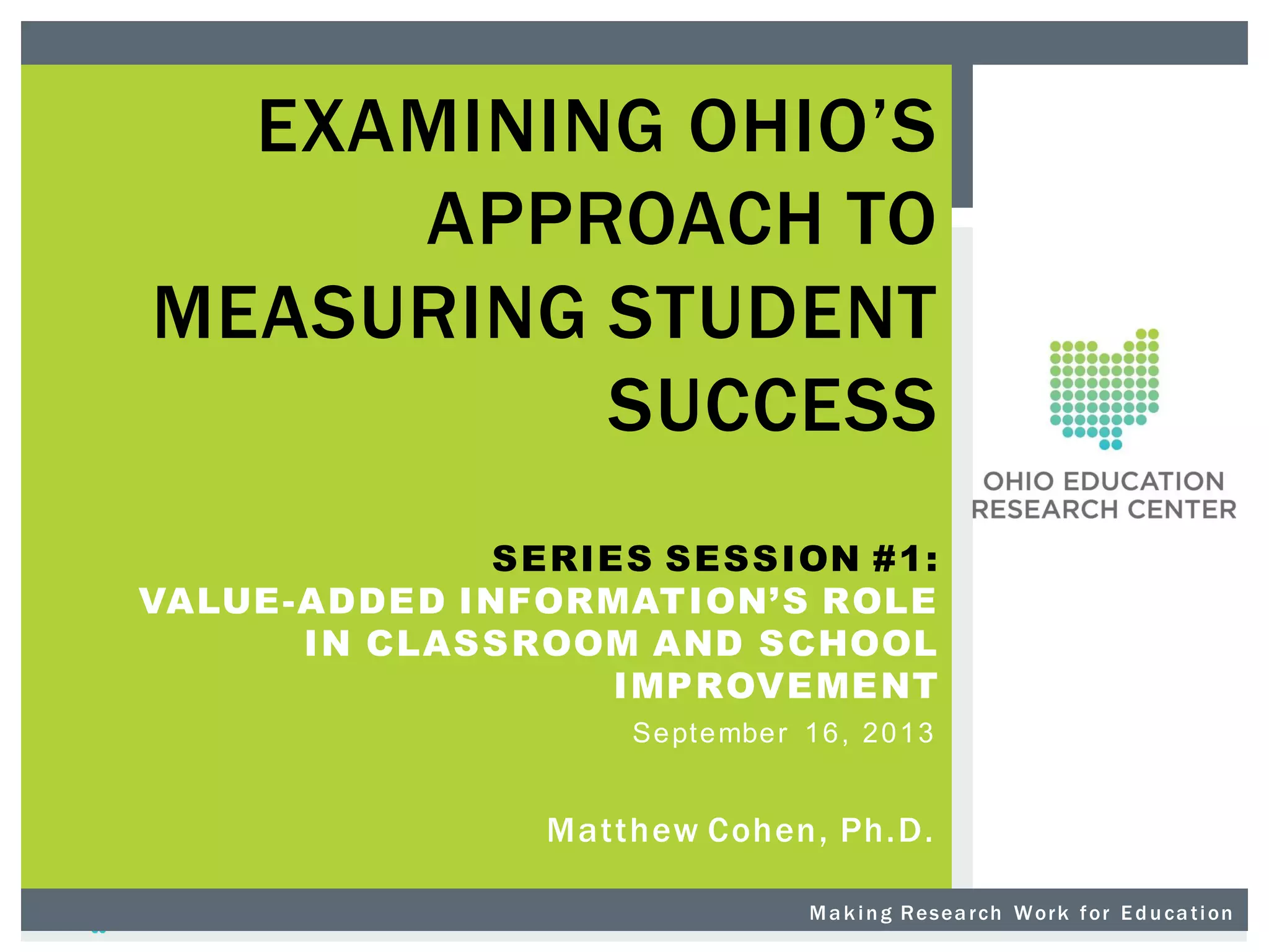 EXAMINING OHIO’S
APPROACH TO
MEASURING STUDENT
SUCCESS
SERIES SESSION #1:
VALUE-ADDED INFORMATION’S ROLE
IN CLASSROOM AND SCHOOL
IMPROVEMENT
Se pt e mbe r 1 6 , 2 0 1 3
Matthew Cohen, Ph.D.
M a k i n g R es ea r ch W or k f or E d u ca t i on