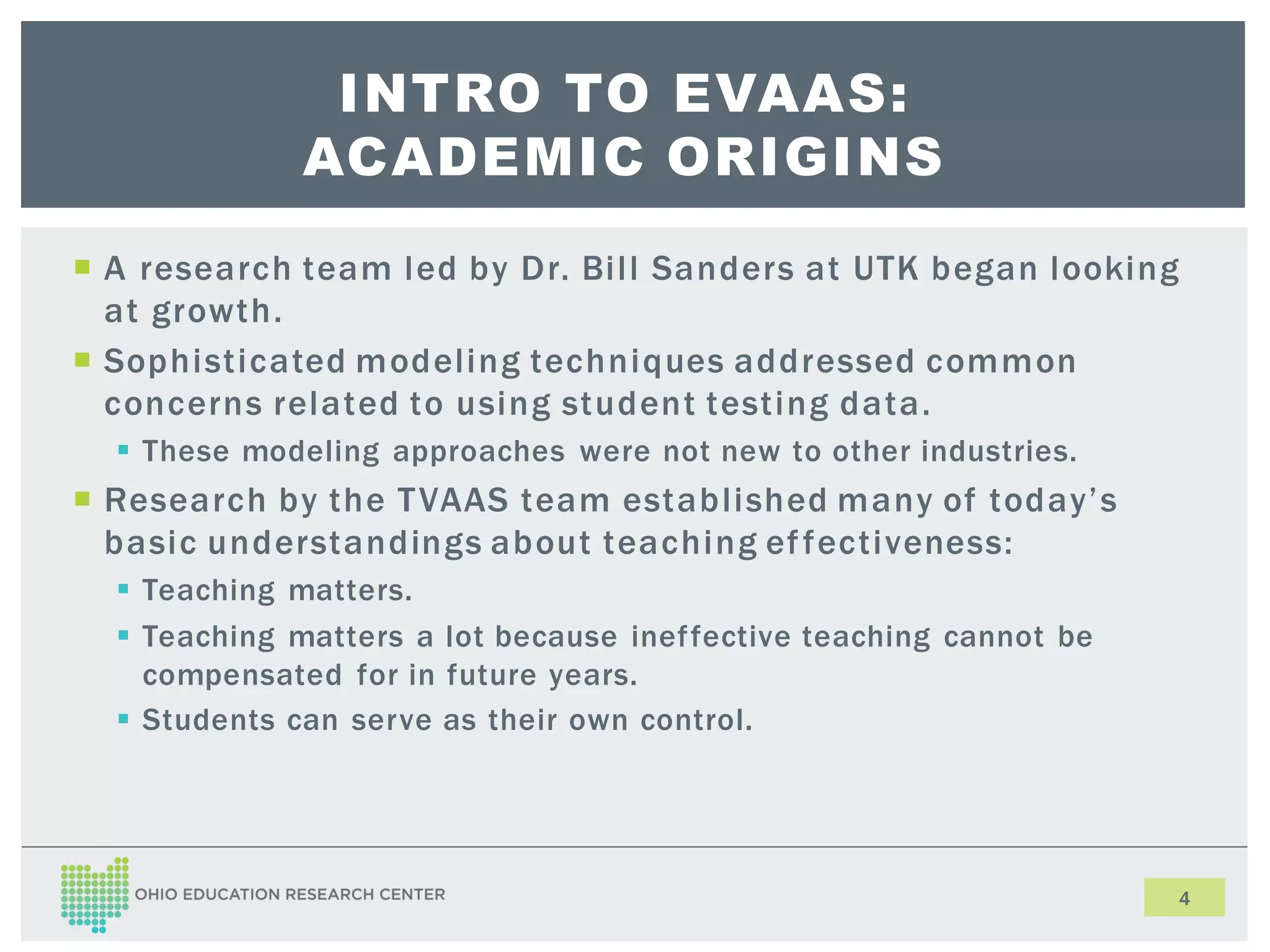 INTRO TO EVAAS:
ACADEMIC ORIGINS
A research team led by Dr. Bill Sanders at UTK began looking
at growth.
Sophisticated modeling techniques addressed common
concerns related to using student testing data.
These modeling approaches were not new to other industries.
Research by the T VAAS team established many of today’s
basic understandings about teaching ef fectiveness:
Teaching matters.
Teaching matters a lot because inef fective teaching cannot be
compensated for in future years.
Students can serve as their own control.
4