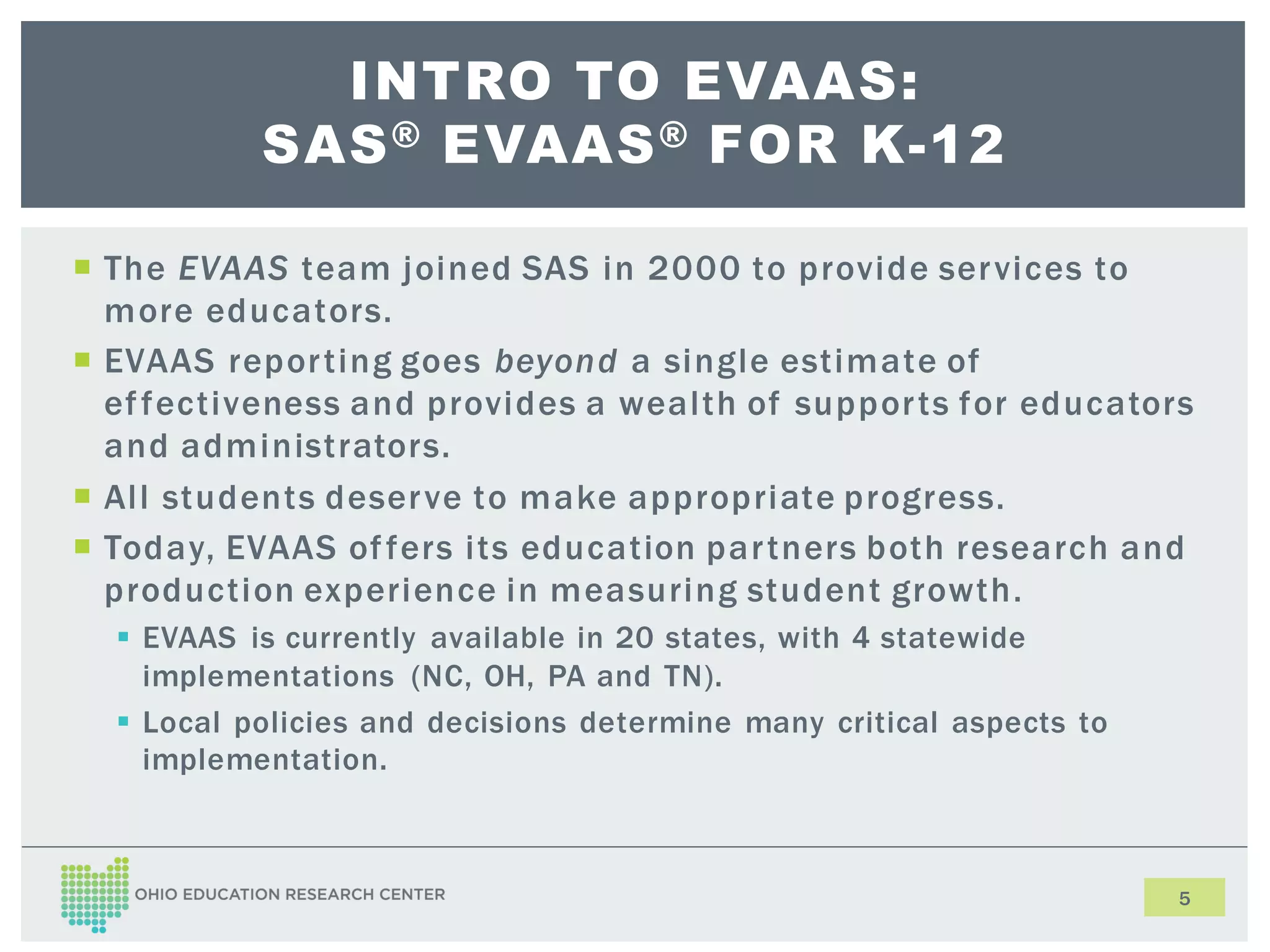 INTRO TO EVAAS:
SAS ® EVAAS ® FOR K-12
The EVAAS team joined SAS in 2000 to provide ser vices to
more educators.
EVAAS repor ting goes beyond a single estimate of
ef fectiveness and provides a wealth of suppor ts for educators
and administrators.
All students deser ve to make appropriate progress.
Today, EVAAS of fers its education par tners both research and
production experience in measuring student growth.
EVAAS is currently available in 20 states, with 4 statewide
implementations (NC, OH, PA and TN).
Local policies and decisions determine many critical aspects to
implementation.
5