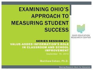 EXAMINING OHIO’S
APPROACH TO
MEASURING STUDENT
SUCCESS
SERIES SESSION #1:
VALUE-ADDED INFORMATION’S ROLE
IN CLASSROOM AND SCHOOL
IMPROVEMENT
Se pt e mbe r 1 6 , 2 0 1 3

Matthew Cohen, Ph.D.
M a k i n g R es ea r ch W or k f or E d u ca t i on

 