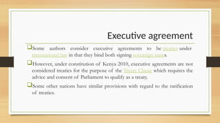 Executive agreement
Some authors consider executive agreements to be treaties under
international law in that they bind both signing sovereign states.
However, under constitution of Kenya 2010, executive agreements are not
considered treaties for the purpose of the Treaty Clause which requires the
advice and consent of Parliament to qualify as a treaty.
Some other nations have similar provisions with regard to the ratification
of treaties.
 
