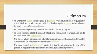 Ultimatum
• An ultimatum (Latin: the last one) is a demand whose fulfillment is requested in
a specified period of time and which is backed up by a threat to be followed
through in case of noncompliance.
• An ultimatum is generally the final demand in a series of requests.
• As such, the time allotted is usually short, and the request is understood not to
be open to further negotiation.
• The threat which backs up the ultimatum can vary depending on the demand in
question and on the other circumstances.[citation needed]
• The word is used in diplomacy to signify the final terms submitted by one of the
parties in negotiation for settlement of any subject of disagreement.
 