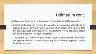 Ultimatum cont.
It is accompanied by an intimation as to how refusal will be regarded.
English diplomacy has devised the adroit reservation that refusal will be
regarded as an "unfriendly act", a phrase which serves as a warning that
the consequences of the rupture of negotiations will be considered from
the point of view of forcing a settlement.
This opens up a variety of possibilities, such as good offices, mediation,
the appointment of a commission of inquiry, arbitration, reprisals, pacific
blockade and war.[a]
 