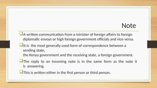 Note
A written communication from a minister of foreign affairs to foreign
diplomatic envoys or high foreign government officials and vice versa.
‐
It is the most generally used form of correspondence between a
sending state,
the Kenya government and the receiving state, a foreign government.
The reply to an incoming note is in the same form as the note it
is answering.
This is written either in the first person or third person.
 