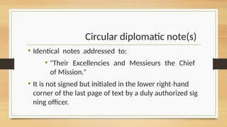 Circular diplomatic note(s)
• Identical notes addressed to:
• Their Excellencies and Messieurs the Chief
ʺ
of Mission.ʺ
• It is not signed but initialed in the lower right hand
‐
corner of the last page of text by a duly authorized sig
ning officer.
 