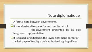 Note diplomatique
A formal note between governments.
It is understood to speak for and on behalf of
the government presented by its duly
designated representative.
It is signed, or initialed in the lower right hand corner of
‐
the last page of text by a duly authorized signing officer.
 