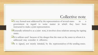 Collective note
A very formal note addressed by the representatives of several states to a
government in regard to some matter in which they have been
instructed to make a joint representation.
Generally referred to as a joint note, it involves close relations among the signing
states.
It is seldom used because of the danger that the state or the states to whom it is
addressed may consider it offensive.
It is signed, not merely initialed, by the representatives of the sending states.
 