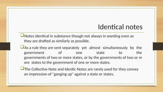 Identical notes
Notes identical in substance though not always in wording even as
they are drafted as similarly as possible.
As a rule they are sent separately yet almost simultaneously by the
government of one state to the
governments of two or more states, or by the governments of two or m
ore states to the government of one or more states.
The Collective Note and Identic Notes are rarely used for they convey
an impression of ganging up against a state or states.
ʺ ʺ
 