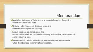 Memorandum
A detailed statement of facts, and of arguments based on theory. It is
essentially similar to a Note.
Unlike a Note, however, it does not begin and
end with usual diplomatic courtesy.
Also, it need not be signed, since it is
usually delivered either personally, following an interview, or by means of
a short covering note.
Sometimes it is called a memoire, or aide memoire or pro memoria
‐ ‐
when it embodies a summary of conversation.
 