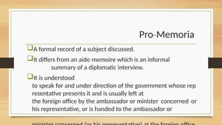 Pro Memoria
‐
A formal record of a subject discussed.
It differs from an aide memoire which is an informal
‐
summary of a diplomatic interview.
It is understood
to speak for and under direction of the government whose rep
resentative presents it and is usually left at
the foreign office by the ambassador or minister concerned or
his representative, or is handed to the ambassador or
 