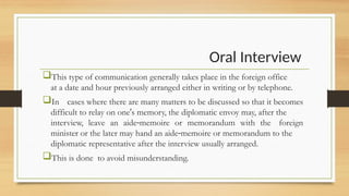 Oral Interview
This type of communication generally takes place in the foreign office
at a date and hour previously arranged either in writing or by telephone.
In cases where there are many matters to be discussed so that it becomes
difficult to relay on one s memory, the diplomatic envoy may, after the
ʹ
interview, leave an aide memoire or memorandum with the foreign
‐
minister or the later may hand an aide memoire or memorandum to the
‐
diplomatic representative after the interview usually arranged.
This is done to avoid misunderstanding.
 
