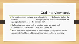Oral Interview cont.
For less important matters, a member of the diplomatic staff of the
mission arranges (also by telephone) to call on an
appropriate member of the ministry staff.
Diplomats who arrange such a meeting must conduct such
interviews and discussions briefly and succinctly.
When no further matters need to be discussed, the diplomatic official
concerned should extend the usual courtesies and leave promptly.
 