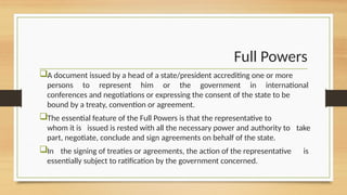Full Powers
A document issued by a head of a state/president accrediting one or more
persons to represent him or the government in international
conferences and negotiations or expressing the consent of the state to be
bound by a treaty, convention or agreement.
The essential feature of the Full Powers is that the representative to
whom it is issued is rested with all the necessary power and authority to take
part, negotiate, conclude and sign agreements on behalf of the state.
In the signing of treaties or agreements, the action of the representative is
essentially subject to ratification by the government concerned.
 
