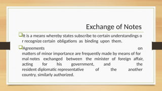 Exchange of Notes
It is a means whereby states subscribe to certain understandings o
r recognize certain obligations as binding upon them.
Agreements on
matters of minor importance are frequently made by means of for
mal notes exchanged between the minister of foreign affair,
acting for his government, and the
resident diplomatic representative of the another
country, similarly authorized.
 