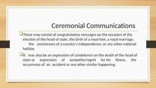 Ceremonial Communications
These may consist of congratulatory messages on the occasion of the
election of the head of state, the birth of a royal heir, a royal marriage,
the anniversary of a country's independence, or any other national
holiday.
It may also be an expression of condolence on the death of the head of
state or expression of sympathy/regret for his illness, the
occurrence of an accident or any other similar happening.
 