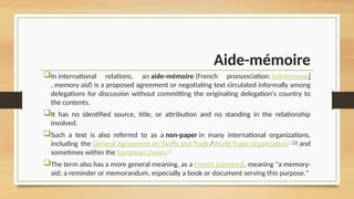 Aide-mémoire
In international relations, an aide-mémoire (French pronunciation: ​
[ɛdmemwaʁ]
, memory aid) is a proposed agreement or negotiating text circulated informally among
delegations for discussion without committing the originating delegation's country to
the contents.
It has no identified source, title, or attribution and no standing in the relationship
involved.
Such a text is also referred to as a non-paper in many international organizations,
including the General Agreement on Tariffs and Trade/World Trade Organization[1][2]
and
sometimes within the European Union.[3]
The term also has a more general meaning, as a French loanword, meaning "a memory-
aid; a reminder or memorandum, especially a book or document serving this purpose."
 