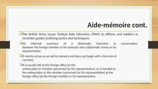 Aide-mémoire cont.
The British Army issues Tactical Aide Memoires (TAM) to officers and soldiers as
reminder guides outlining tactics and techniques.
An informal summary of a diplomatic interview or conversation
between the foreign minister or his assistant and a diplomatic envoy or his
representative.
It merely serves as an aid to memory and does not begin with a formula of
courtesy.
It is usually left at the foreign office by the
ambassador or minister concerned (or his representative), or is handed to
the ambassador or the minister concerned (or his representative) at the
foreign office by the foreign minister or his representative.
 