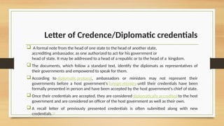 Letter of Credence/Diplomatic credentials
 A formal note from the head of one state to the head of another state,
accrediting ambassador, as one authorized to act for his government or
head of state. It may be addressed to a head of a republic or to the head of a kingdom.
 The documents, which follow a standard text, identify the diplomats as representatives of
their governments and empowered to speak for them.
 According to diplomatic protocol, ambassadors or ministers may not represent their
governments before a host government's foreign ministry until their credentials have been
formally presented in person and have been accepted by the host government's chief of state.
 Once their credentials are accepted, they are considered diplomatically accreditedto the host
government and are considered an officer of the host government as well as their own.
 A recall letter of previously presented credentials is often submitted along with new
credentials.[1]
 