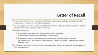 Letter of Recall
 A formal note from the head of one state to the head of another state, recalling a previously accredited
ambassador, a minister, or other diplomatic agents.
 An incoming chief of mission usually hands a letter of recall of his predecessor to the head of state of a forei
gn government before handing his letter of credence.
 Consular Commission.
 A document in the form of a commission or similar instrument,
provided by the sending state to the head of a consular post.
 It certifies his capacity and as a general rule shows his full name, his category and class,
the consular district and the seal of the consular post. (See Art. 11, Vienna Convention on Consular
Relation, 1963).
 A Consular Commission is written in both the language of the issuing country and the official language of
the receiving country.
 