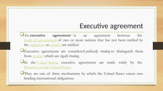 Executive agreement
An executive agreement[1]
is an agreement between the
heads of government of two or more nations that has not been ratified by
the legislature as treaties are ratified.
Executive agreements are considered politically binding to distinguish them
from treaties which are legally binding.
In the United States, executive agreements are made solely by the
President of the United States.
They are one of three mechanisms by which the United States enters into
binding international obligations.
 