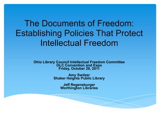 The Documents of Freedom:
Establishing Policies That Protect
      Intellectual Freedom

    Ohio Library Council Intellectual Freedom Committee
                 OLC Convention and Expo
                  Friday, October 28, 2011
                       Amy Switzer
               Shaker Heights Public Library
                    Jeff Regensburger
                   Worthington Libraries
 
