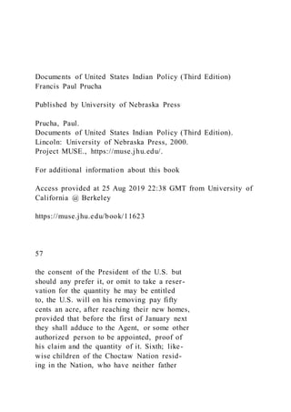Documents of United States Indian Policy (Third Edition)
Francis Paul Prucha
Published by University of Nebraska Press
Prucha, Paul.
Documents of United States Indian Policy (Third Edition).
Lincoln: University of Nebraska Press, 2000.
Project MUSE., https://muse.jhu.edu/.
For additional information about this book
Access provided at 25 Aug 2019 22:38 GMT from University of
California @ Berkeley
https://muse.jhu.edu/book/11623
57
the consent of the President of the U.S. but
should any prefer it, or omit to take a reser-
vation for the quantity he may be entitled
to, the U.S. will on his removing pay fifty
cents an acre, after reaching their new homes,
provided that before the first of January next
they shall adduce to the Agent, or some other
authorized person to be appointed, proof of
his claim and the quantity of it. Sixth; like-
wise children of the Choctaw Nation resid-
ing in the Nation, who have neither father
 