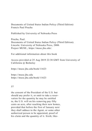 Documents of United States Indian Policy (Third Edition)
Francis Paul Prucha
Published by University of Nebraska Press
Prucha, Paul.
Documents of United States Indian Policy (Third Edition).
Lincoln: University of Nebraska Press, 2000.
Project MUSE., https://muse.jhu.edu/.
For additional information about this book
Access provided at 25 Aug 2019 22:38 GMT from University of
California @ Berkeley
https://muse.jhu.edu/book/11623
https://muse.jhu.edu
https://muse.jhu.edu/book/11623
57
the consent of the President of the U.S. but
should any prefer it, or omit to take a reser-
vation for the quantity he may be entitled
to, the U.S. will on his removing pay fifty
cents an acre, after reaching their new homes,
provided that before the first of January next
they shall adduce to the Agent, or some other
authorized person to be appointed, proof of
his claim and the quantity of it. Sixth; like-
 