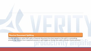 Passive Document Splitting
Passive split occurs when SAP splits a financial document line item based on the split in a preceding
process (eg. Vendor line in payment process is split based on Vendor line split in Vendor Invoice process)
 