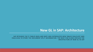 New GL in SAP: Architecture
SAP RETAINED THE FI TABLES BSEG AND BKPF AND INTRODUCED NEW TABLES FAGLFLEXT AND
FAGLFLEXA TO STORE THE DOCUMENT SPLIT INFORMATION. THE NEXT FEW SLIDES EXPLAIN THE
ARCHITECTURE OF NEW GL IN SAP
 