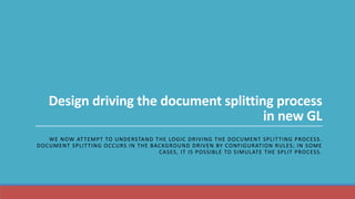 Design driving the document splitting process
in new GL
WE NOW ATTEMPT TO UNDERSTAND THE LOGIC DRIVING THE DOCUMENT SPLITTING PROCESS.
DOCUMENT SPLITTING OCCURS IN THE BACKGROUND DRIVEN BY CONFIGURATION RULES; IN SOME
CASES, IT IS POSSIBLE TO SIMULATE THE SPLIT PROCESS.
 