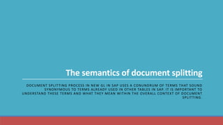 The semantics of document splitting
DOCUMENT SPLITTING PROCESS IN NEW GL IN SAP USES A CONUNDRUM OF TERMS THAT SOUND
SYNONYMOUS TO TERMS ALREADY USED IN OTHER TABLES IN SAP. IT IS IMPORTANT TO
UNDERSTAND THESE TERMS AND WHAT THEY MEAN WITHIN THE OVERALL CONTEXT OF DOCUMENT
SPLITTING.
 