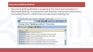 Document Splitting Method is assigned to the client-level activation of
Document Splitting. In conjunction with Business Transaction and Business
Transaction Variant, it determines the document splitting rule.
Document Splitting Method
 
