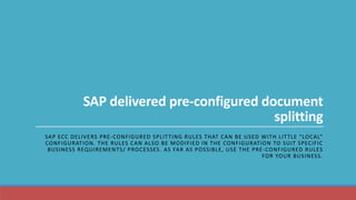 SAP delivered pre-configured document
splitting
SAP ECC DELIVERS PRE-CONFIGURED SPLITTING RULES THAT CAN BE USED WITH LITTLE “LOCAL”
CONFIGURATION. THE RULES CAN ALSO BE MODIFIED IN THE CONFIGURATION TO SUIT SPECIFIC
BUSINESS REQUIREMENTS/ PROCESSES. AS FAR AS POSSIBLE, USE THE PRE-CONFIGURED RULES
FOR YOUR BUSINESS.
 
