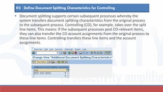  Document splitting supports certain subsequent processes whereby the
system transfers document splitting characteristics from the original process
to the subsequent process. Controlling (CO), for example, takes over the split
line items. This means: If the subsequent processes post CO-relevant items,
they can also transfer the CO account assignments from the original process to
these line items. Controlling transfers these line items and the account
assignments.
#3 Define Document Splitting Characteristics for Controlling
 