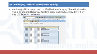  In this step, G/L Accounts are classified by Item Category. This will allow the
system to perform Document Splitting based on Item Category derived on
lines of a financial document.
#4 Classify G/L Accounts for Document Splitting
 