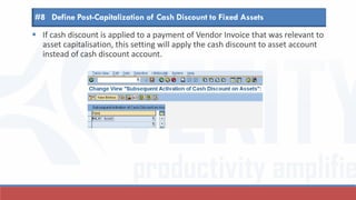  If cash discount is applied to a payment of Vendor Invoice that was relevant to
asset capitalisation, this setting will apply the cash discount to asset account
instead of cash discount account.
#8 Define Post-Capitalization of Cash Discount to Fixed Assets
 