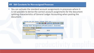  You can activate the standard account assignments in processes where it
is not possible to derive the correct account assignments for the document
splitting characteristics of General Ledger Accounting when posting the
document.
#9 Edit Constants for Non-assigned Processes
 