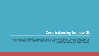 Zero-balancing for new GL
ZERO-BALANCING FEATURE ENABLES THE SYSTEM TO BALANCE EVERY FINANCIAL DOCUMENT BY
PROFIT CENTRE. IF THE ENTERED DOCUMENT IS NOT BALANCED, IT WILL AUTO-GENERATE SELF-
BALANCING ENTRIES BY PROFIT CENTRE.
 