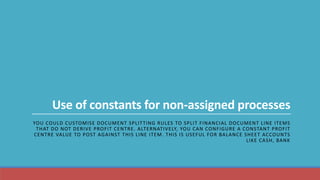 Use of constants for non-assigned processes
YOU COULD CUSTOMISE DOCUMENT SPLITTING RULES TO SPLIT FINANCIAL DOCUMENT LINE ITEMS
THAT DO NOT DERIVE PROFIT CENTRE. ALTERNATIVELY, YOU CAN CONFIGURE A CONSTANT PROFIT
CENTRE VALUE TO POST AGAINST THIS LINE ITEM. THIS IS USEFUL FOR BALANCE SHEET ACCOUNTS
LIKE CASH, BANK
 