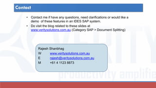 Contact
• Contact me if have any questions, need clarifications or would like a
demo of these features in an IDES SAP system.
• Do visit the blog related to these slides at
www.veritysolutions.com.au (Category SAP > Document Splitting)
Rajesh Shanbhag
W www.veritysolutions.com.au
E rajesh@veritysolutions.com.au
M +61 4 1123 8873
 