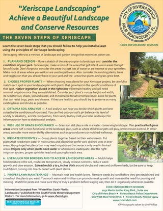 “Xeriscape Landscaping”
     Achieve a Beautiful Landscape
        and Conserve Resources
THE SEVEN STEPS OF XERISCAPE
Learn the seven basic steps that you should follow to help you install a lawn                        CODE ENFORCEMENT DIVISION
using the principles of Xeriscape landscaping.
Xeriscaping refers to a method of landscape and garden design that minimizes water use.

1. PLAN AND DESIGN – Make a sketch of the area you plan to landscape and consider the
conditions of your yard. For example, make a note of the areas that get lots of sun or areas that get
lots of shade. Don’t forget to consider the areas that get lots of water or are nearest to your sprinklers.
Make note of areas where you walk or are used as pathways. Also consider the existing plants, trees
and vegetation that you already have in your yard and the areas that plants and grass grow best.
 2. CHOOSE PROPER PLANTS — When choosing new plants for your Xeriscape project, be careful to
match each spot in your landscape plan with plants that grow best in the specific conditions of
that spot. Native vegetation placed in the right spot will remain healthy and will need
minimal irrigation once they are established. Consider each plant’s mature height and width,
its need for sun, shade, soil and water, and its tolerance to salt or temperature. Look for plants
that can resist bugs, pests and disease. If they are healthy, you should try to preserve as many
existing trees and shrubs as possible.
3. OBTAIN A SOIL ANALYSIS — A soil analysis can help you decide which plants are best
suited to the conditions of your yard. You can find out your soil’s pH balance– its level of
acidity or alkalinity, and its composition, from sandy to clay. Call your local landscaper for
information on how to obtain a soil analysis.
4. WISE USE OF GRASS ENCOURAGED — Grass can still play a role in a water conserving landscape. Plan practical turf grass
areas where turf is most functional in the landscape plan, such as where children or pets will play, or for erosion control. In other
areas, consider more water-thrifty alternatives such as groundcovers or mulched walkways.
5. IRRIGATE EFFICIENTLY — Group plants together based on their water needs. Put
plants that need more water in moist areas and plants that prefer well-drained sites in drier
areas. Group together plants that may need irrigation so that water is only used in limited
areas. Irrigate only when plants need water or when rain is inadequate. Use the right
irrigation system, proper sprinkler head and spacing for each area.
6. USE MULCH FOR BORDERS AND TO ACCENT LANDSCAPED AREAS — Mulch helps
hold moisture in the soil, moderate temperature, slowly release nutrients, reduce weed
growth and slow erosion. Spread mulch 2 to 4 inches thick around shrubs and trees and on flower beds, but be sure to keep
mulch from coming into direct contact with plant stems.
7. PROPER LAWN MAINTENANCE — Maintain neat and health lawns. Remove weeds by hand before they get established and
crowd out the plants you want. Too much water and fertilizer can promote weak growth and increase the need for pruning and
mowing. Watch for pests and make sure they’re truly a problem before waging war, then do it organically whenever possible.
                                                                                          CODE ENFORCEMENT DIVISION
 Information Excerpted from “WaterWise: South Florida                                 2051 Martin Luther King Blvd., Suite 100
 Landscapes,” published by the South Florida Water Management                City of Riviera Beach ● Riviera Beach Police Department
 District. For more Information, go to www.sfwmd.gov                        600 West Blue Heron Blvd. ● Riviera Beach, Florida 33404
                                                                                                www.rivierabch.com
                                                                                                   ©Photographs taken by Jim Phillips
 