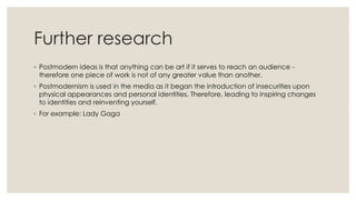 Further research
◦ Postmodern ideas is that anything can be art if it serves to reach an audience -
therefore one piece of work is not of any greater value than another.
◦ Postmodernism is used in the media as it began the introduction of insecurities upon
physical appearances and personal identities. Therefore, leading to inspiring changes
to identities and reinventing yourself.
◦ For example: Lady Gaga
 